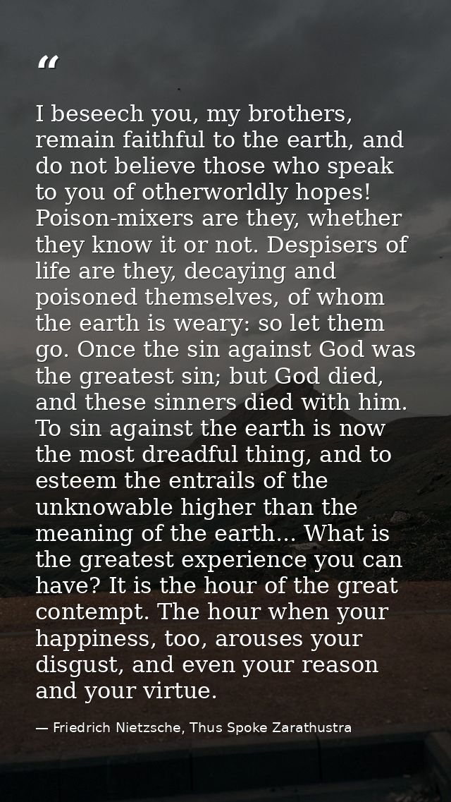 I beseech you, my brothers, remain faithful to the earth, and do not believe those who speak to you of otherworldly hope — Friedrich Nietzsche, Thus Spoke Zarathustra