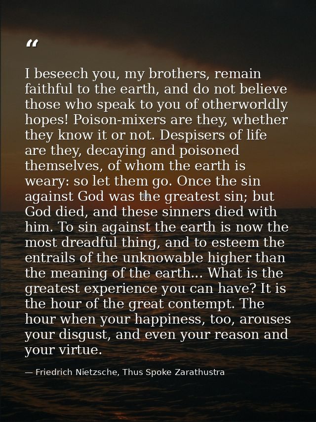 I beseech you, my brothers, remain faithful to the earth, and do not believe those who speak to you of otherworldly hope — Friedrich Nietzsche, Thus Spoke Zarathustra