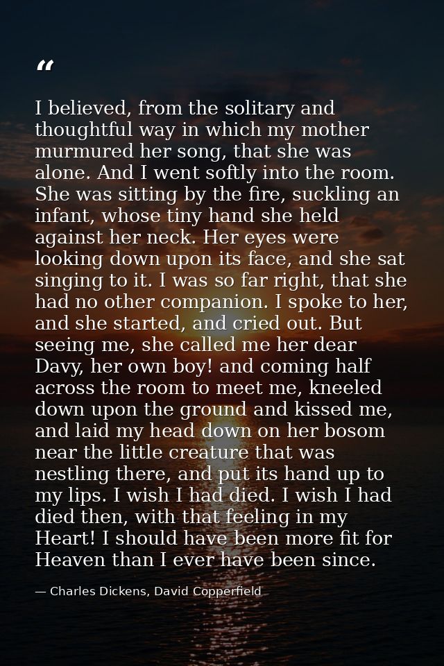 I believed, from the solitary and thoughtful way in which my mother murmured her song, that she was alone. And I went so — Charles Dickens, David Copperfield