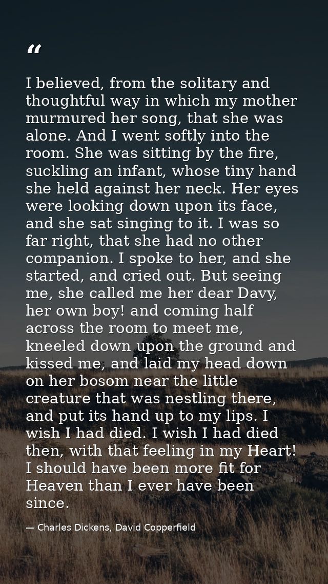 I believed, from the solitary and thoughtful way in which my mother murmured her song, that she was alone. And I went so — Charles Dickens, David Copperfield