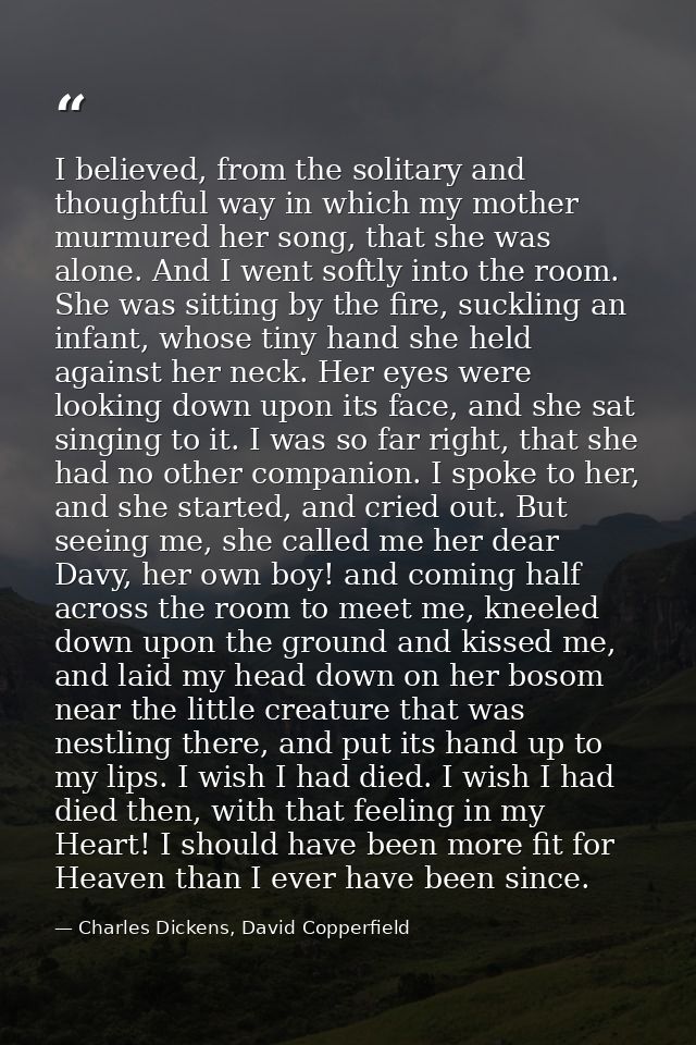 I believed, from the solitary and thoughtful way in which my mother murmured her song, that she was alone. And I went so — Charles Dickens, David Copperfield