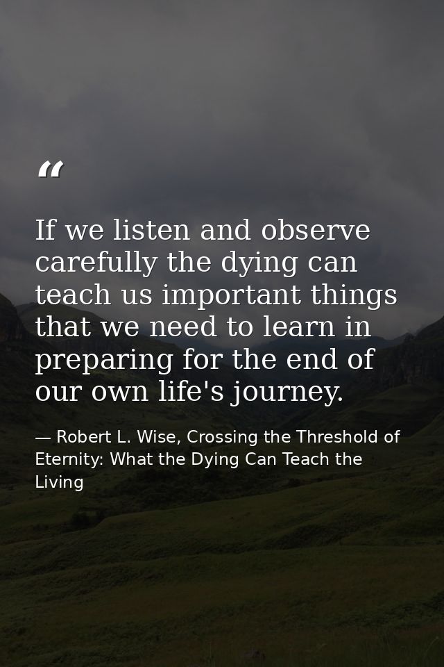 If we listen and observe carefully the dying can teach us important things that we need to learn in preparing for the en — Robert L. Wise, Crossing the Threshold of Eternity: What the Dying Can Teach the Living