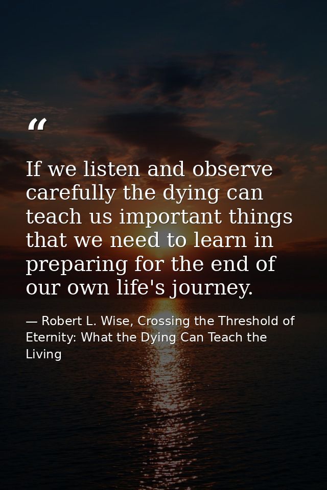 If we listen and observe carefully the dying can teach us important things that we need to learn in preparing for the en — Robert L. Wise, Crossing the Threshold of Eternity: What the Dying Can Teach the Living