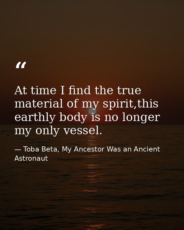 At time I find the true material of my spirit,this earthly body is no longer my only vessel. — Toba Beta, My Ancestor Was an Ancient Astronaut