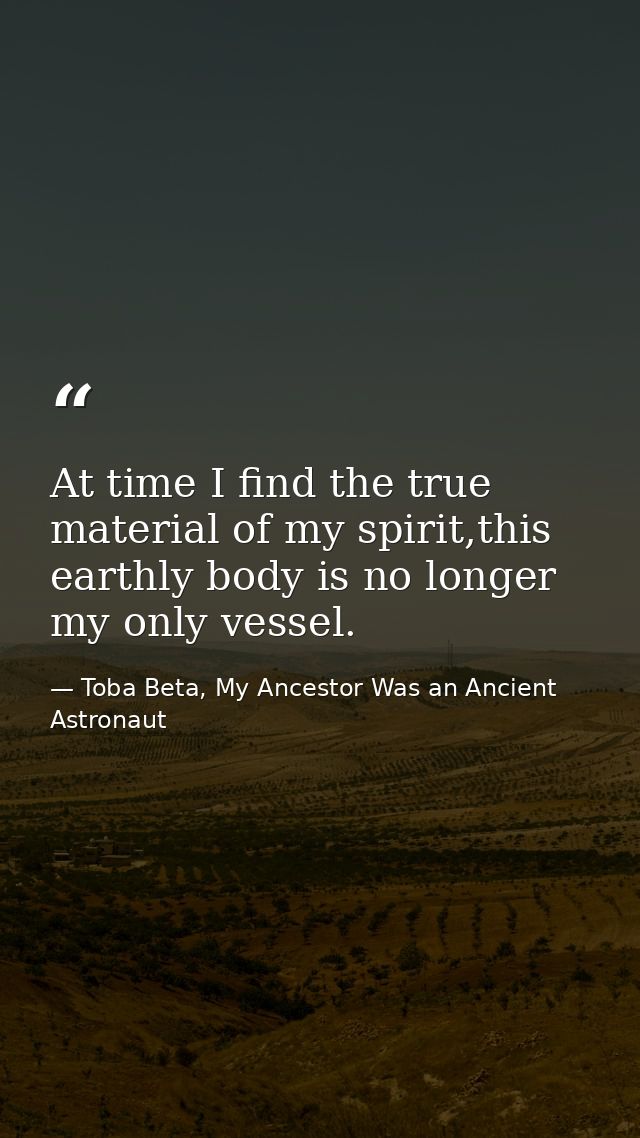 At time I find the true material of my spirit,this earthly body is no longer my only vessel. — Toba Beta, My Ancestor Was an Ancient Astronaut