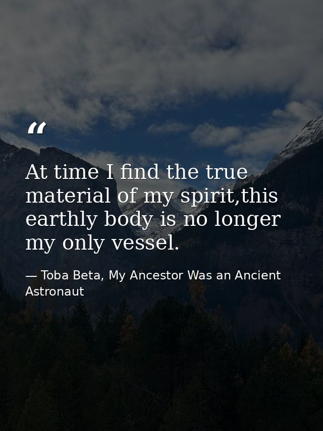 At time I find the true material of my spirit,this earthly body is no longer my only vessel. — Toba Beta, My Ancestor Was an Ancient Astronaut