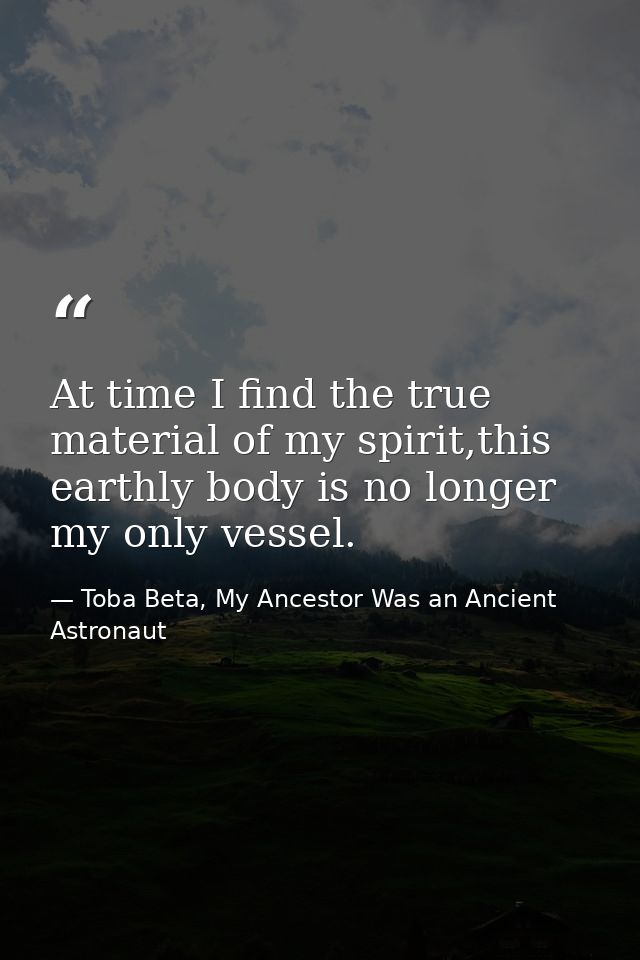 At time I find the true material of my spirit,this earthly body is no longer my only vessel. — Toba Beta, My Ancestor Was an Ancient Astronaut