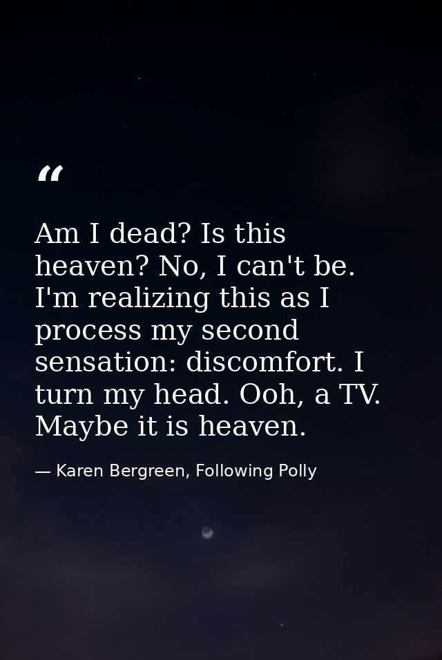 ‪Am I dead? Is this heaven? No, I can't be. I'm realizing this as I process my second sensation: discomfort. I turn my h — Karen Bergreen, Following Polly