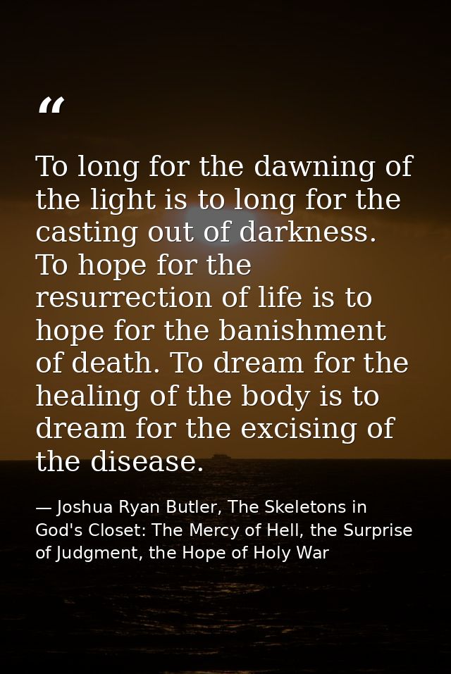 To long for the dawning of the light is to long for the casting out of darkness. To hope for the resurrection of life is — Joshua Ryan Butler, The Skeletons in God's Closet: The Mercy of Hell, the Surprise of Judgment, the Hope of Holy War