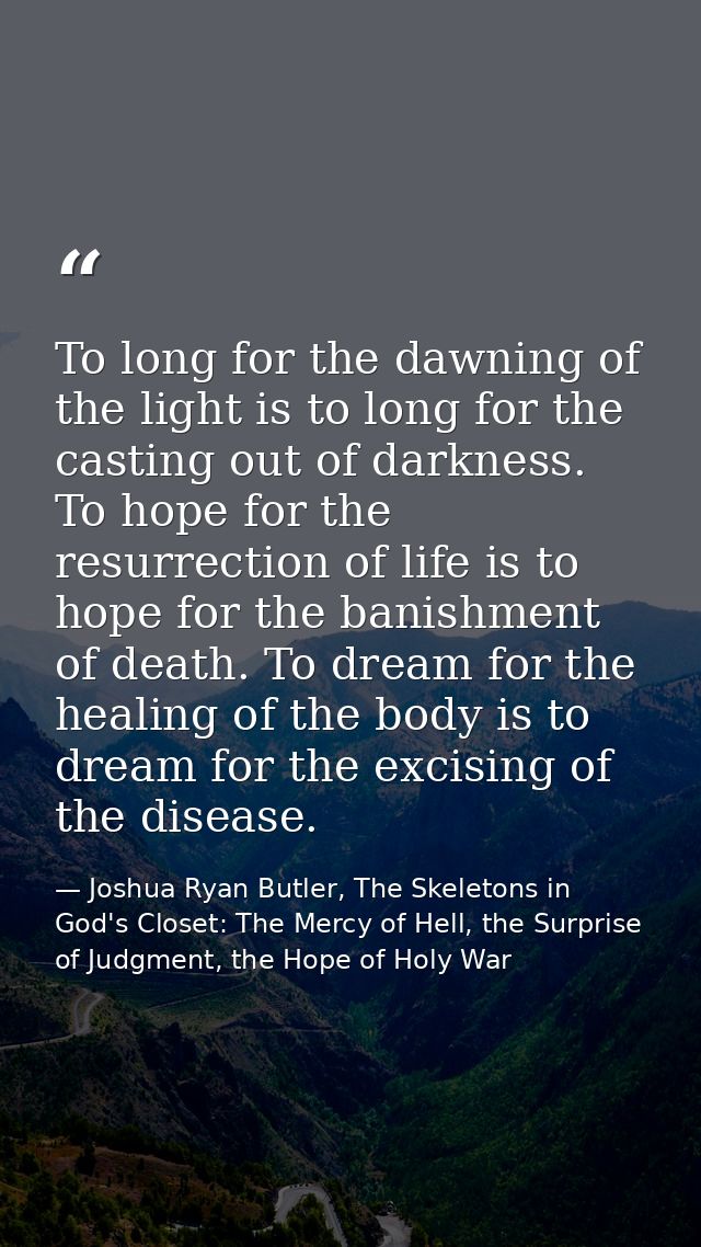 To long for the dawning of the light is to long for the casting out of darkness. To hope for the resurrection of life is — Joshua Ryan Butler, The Skeletons in God's Closet: The Mercy of Hell, the Surprise of Judgment, the Hope of Holy War