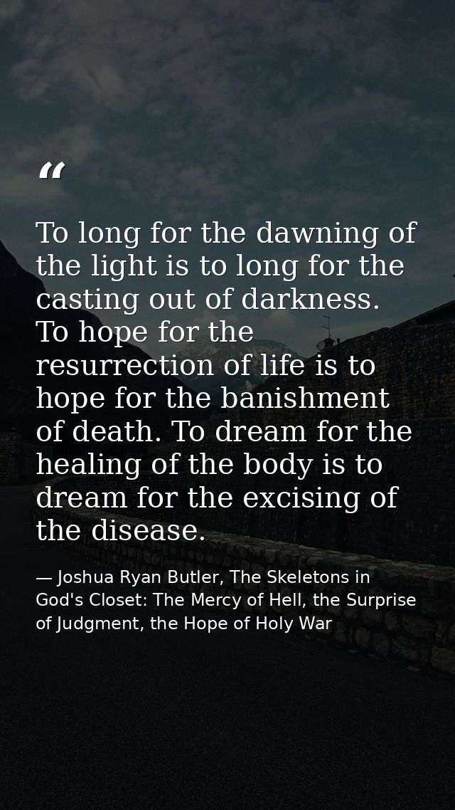 To long for the dawning of the light is to long for the casting out of darkness. To hope for the resurrection of life is — Joshua Ryan Butler, The Skeletons in God's Closet: The Mercy of Hell, the Surprise of Judgment, the Hope of Holy War