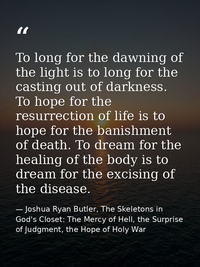 To long for the dawning of the light is to long for the casting out of darkness. To hope for the resurrection of life is — Joshua Ryan Butler, The Skeletons in God's Closet: The Mercy of Hell, the Surprise of Judgment, the Hope of Holy War