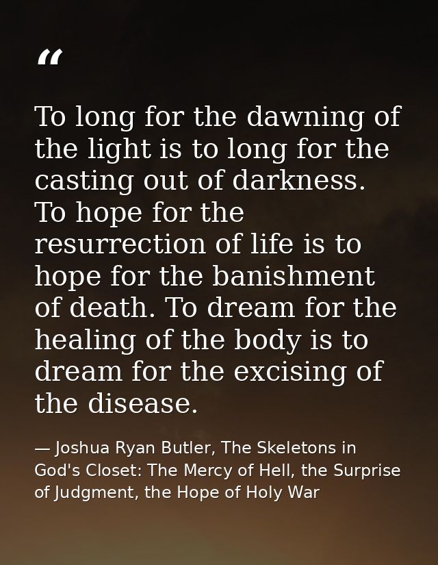 To long for the dawning of the light is to long for the casting out of darkness. To hope for the resurrection of life is — Joshua Ryan Butler, The Skeletons in God's Closet: The Mercy of Hell, the Surprise of Judgment, the Hope of Holy War