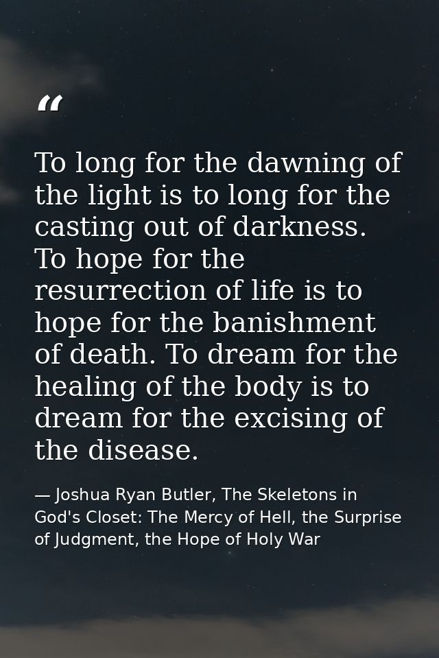 To long for the dawning of the light is to long for the casting out of darkness. To hope for the resurrection of life is — Joshua Ryan Butler, The Skeletons in God's Closet: The Mercy of Hell, the Surprise of Judgment, the Hope of Holy War