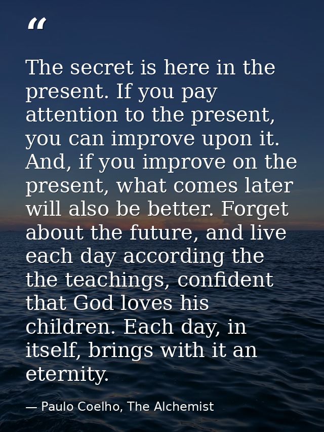 The secret is here in the present. If you pay attention to the present, you can improve upon it. And, if you improve on  — Paulo Coelho, The Alchemist