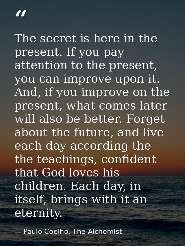 The secret is here in the present. If you pay attention to the present, you can improve upon it. And, if you improve on  — Paulo Coelho, The Alchemist