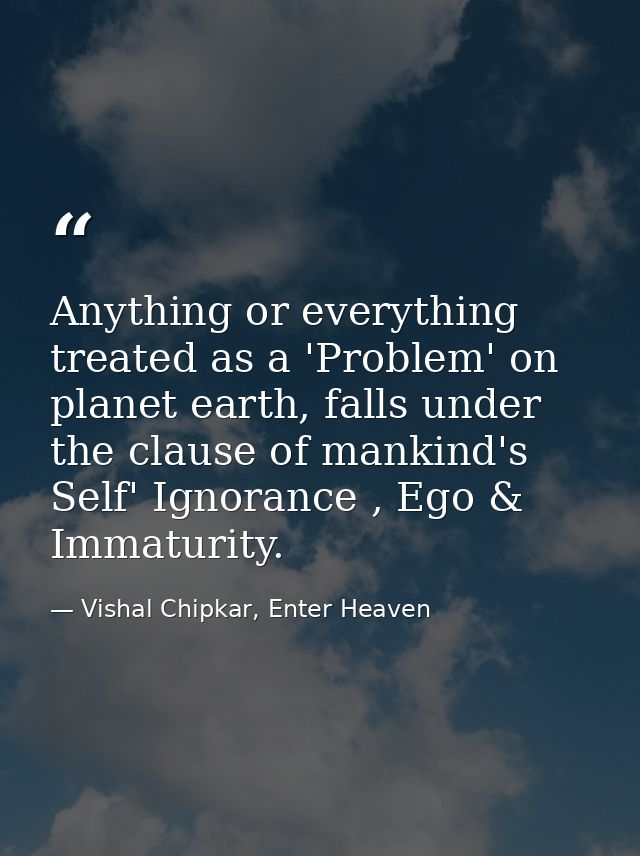 Anything or everything treated as a 'Problem' on planet earth, falls under the clause of mankind's Self' Ignorance , Ego — Vishal Chipkar, Enter Heaven
