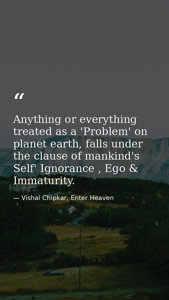 Anything or everything treated as a 'Problem' on planet earth, falls under the clause of mankind's Self' Ignorance , Ego — Vishal Chipkar, Enter Heaven