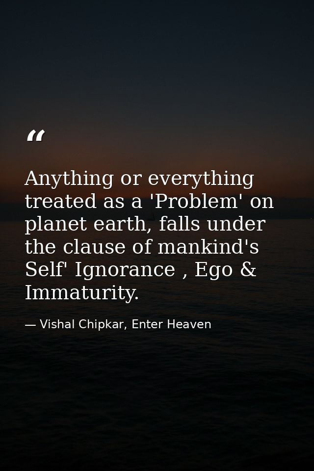 Anything or everything treated as a 'Problem' on planet earth, falls under the clause of mankind's Self' Ignorance , Ego — Vishal Chipkar, Enter Heaven