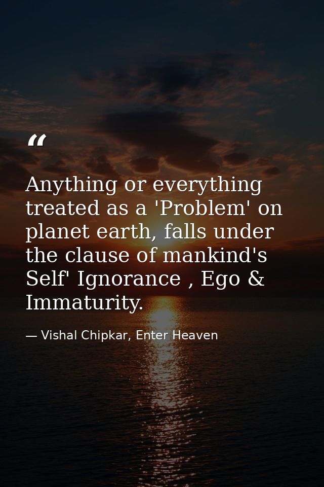 Anything or everything treated as a 'Problem' on planet earth, falls under the clause of mankind's Self' Ignorance , Ego — Vishal Chipkar, Enter Heaven