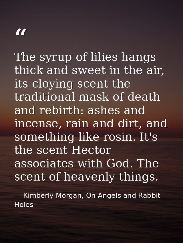 The syrup of lilies hangs thick and sweet in the air, its cloying scent the traditional mask of death and rebirth: ashes — Kimberly Morgan, On Angels and Rabbit Holes