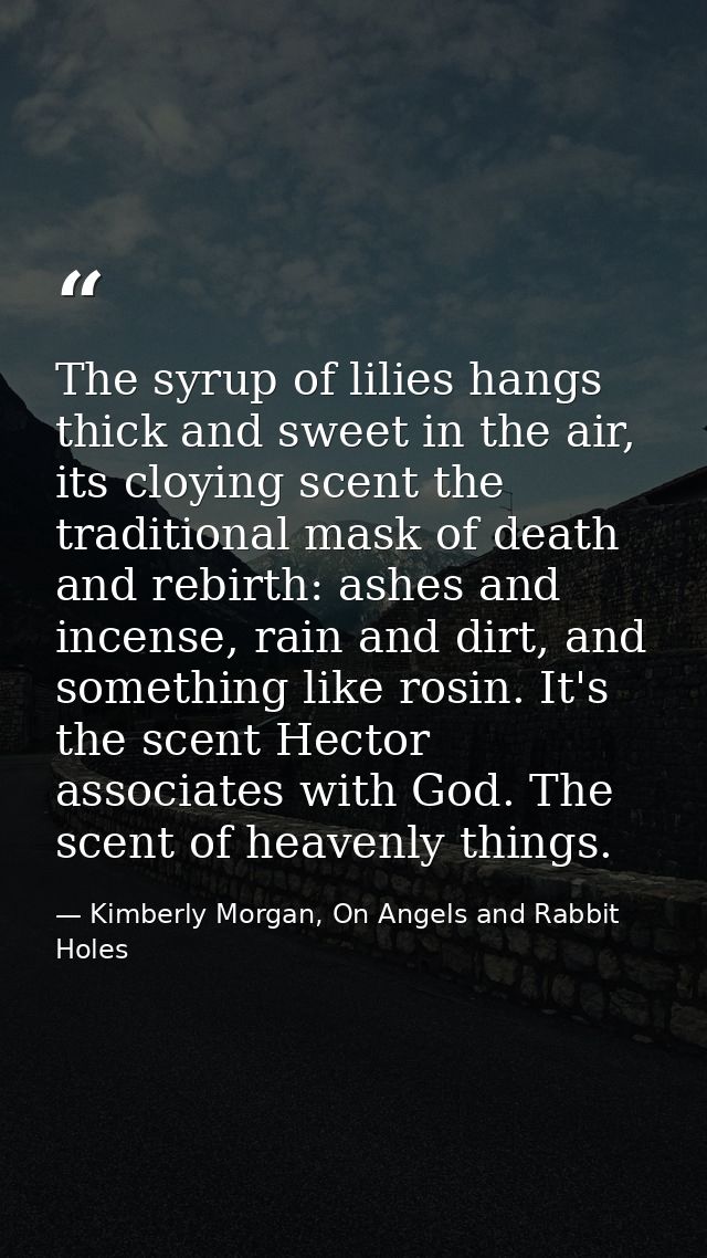 The syrup of lilies hangs thick and sweet in the air, its cloying scent the traditional mask of death and rebirth: ashes — Kimberly Morgan, On Angels and Rabbit Holes