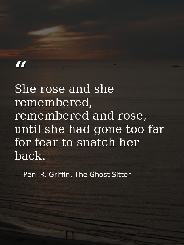 She rose and she remembered, remembered and rose, until she had gone too far for fear to snatch her back. — Peni R. Griffin, The Ghost Sitter