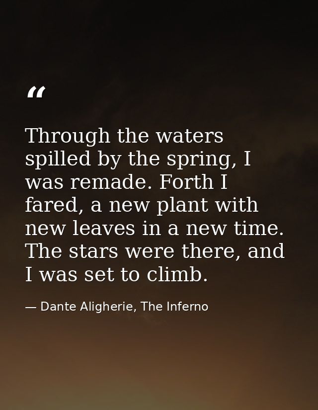 Through the waters spilled by the spring, I was remade. Forth I fared, a new plant with new leaves in a new time. The st — Dante Aligherie, The Inferno
