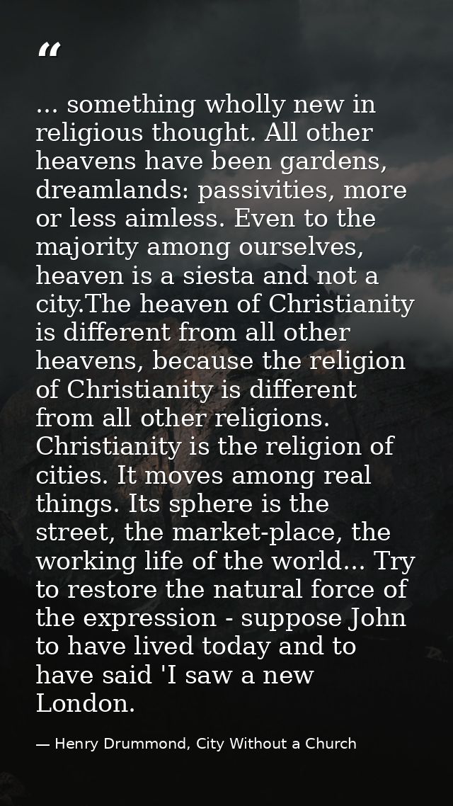 ... something wholly new in religious thought. All other heavens have been gardens, dreamlands: passivities, more or les — Henry Drummond, City Without a Church