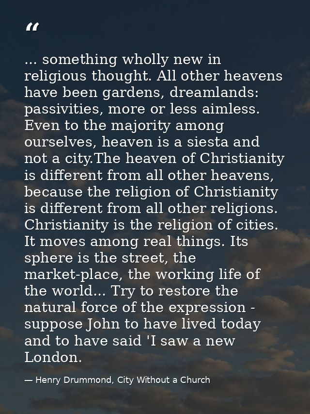 ... something wholly new in religious thought. All other heavens have been gardens, dreamlands: passivities, more or les — Henry Drummond, City Without a Church