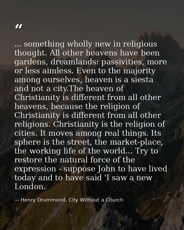 ... something wholly new in religious thought. All other heavens have been gardens, dreamlands: passivities, more or les — Henry Drummond, City Without a Church