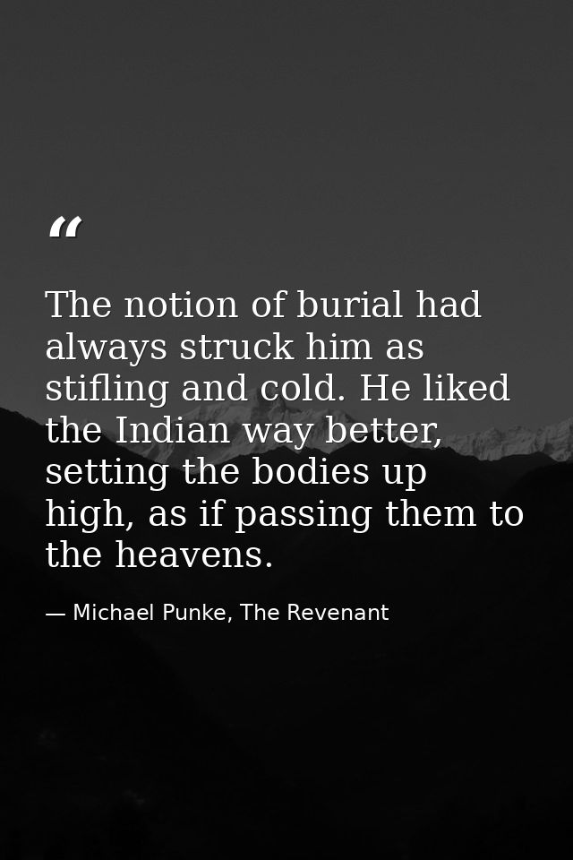 The notion of burial had always struck him as stifling and cold. He liked the Indian way better, setting the bodies up h — Michael Punke, The Revenant