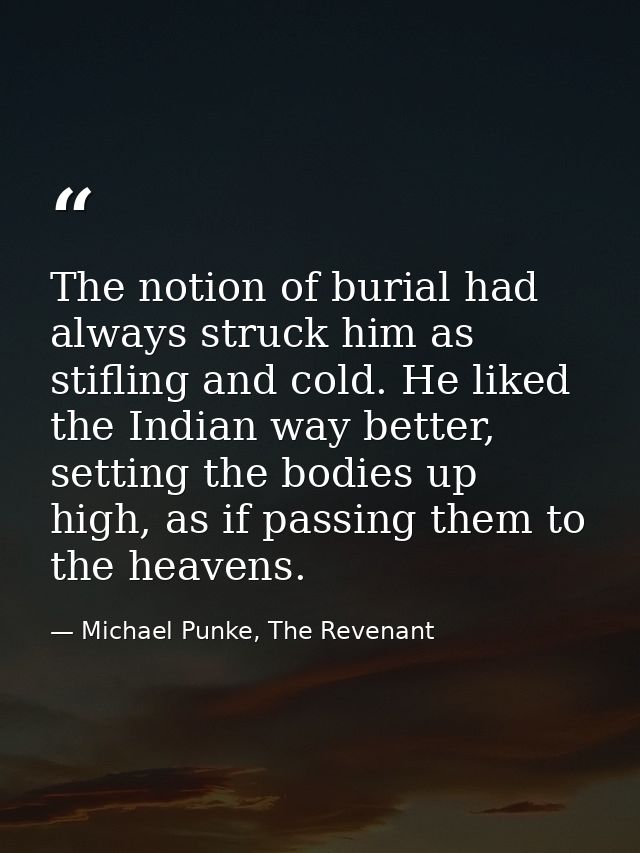 The notion of burial had always struck him as stifling and cold. He liked the Indian way better, setting the bodies up h — Michael Punke, The Revenant