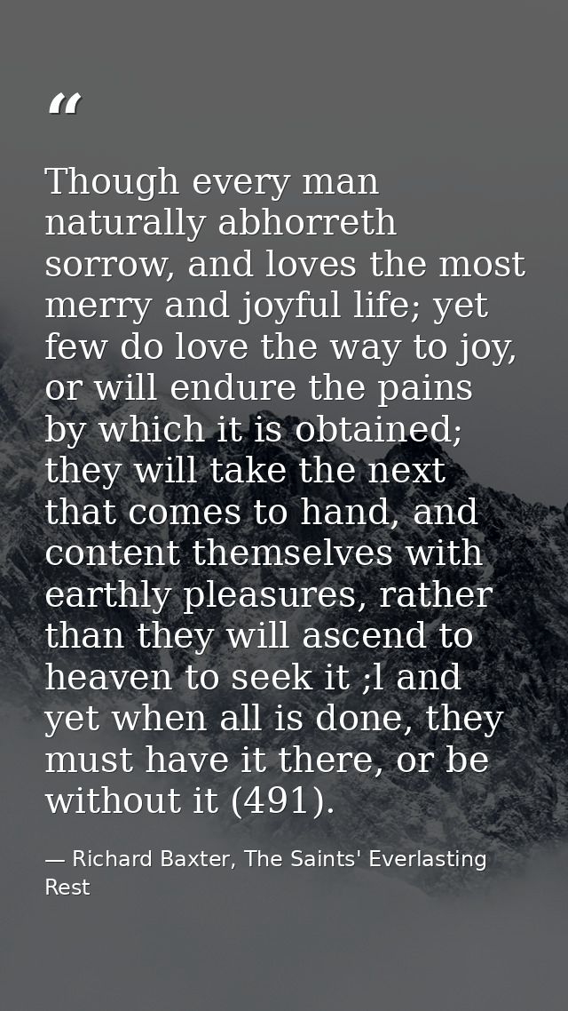 Though every man naturally abhorreth sorrow, and loves the most merry and joyful life; yet few do love the way to joy, o — Richard Baxter, The Saints' Everlasting Rest