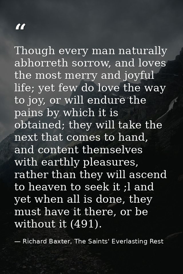 Though every man naturally abhorreth sorrow, and loves the most merry and joyful life; yet few do love the way to joy, o — Richard Baxter, The Saints' Everlasting Rest