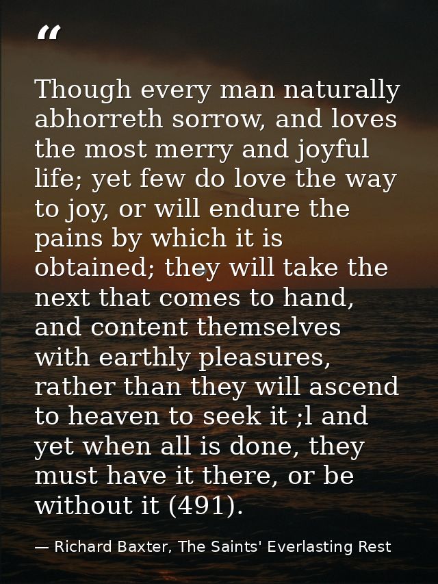 Though every man naturally abhorreth sorrow, and loves the most merry and joyful life; yet few do love the way to joy, o — Richard Baxter, The Saints' Everlasting Rest