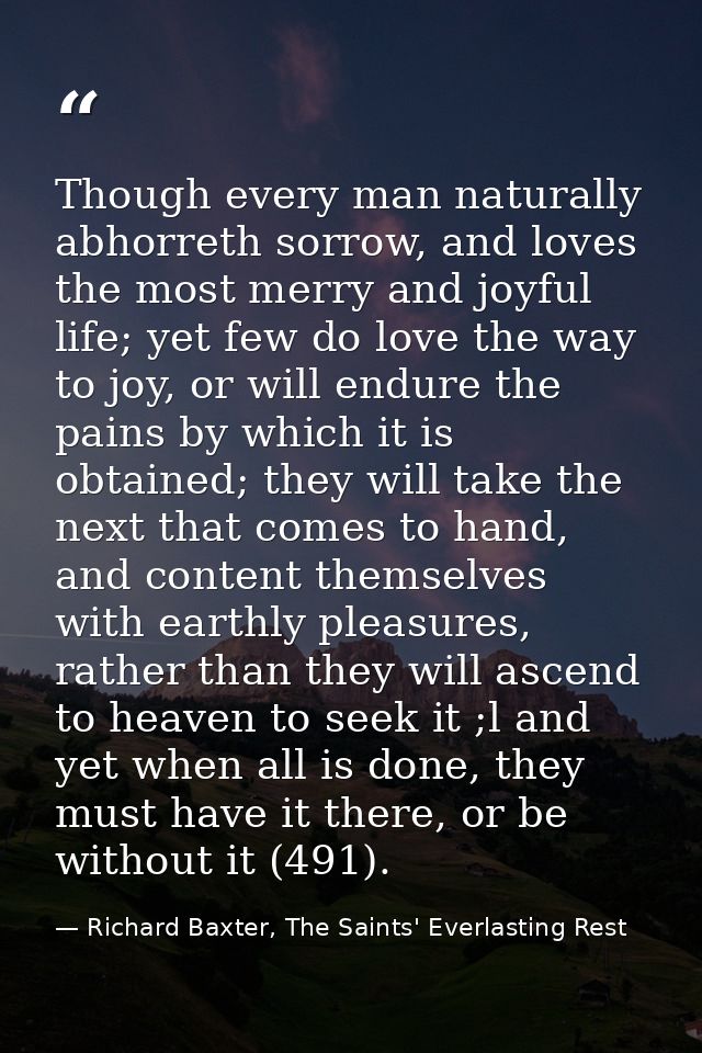 Though every man naturally abhorreth sorrow, and loves the most merry and joyful life; yet few do love the way to joy, o — Richard Baxter, The Saints' Everlasting Rest