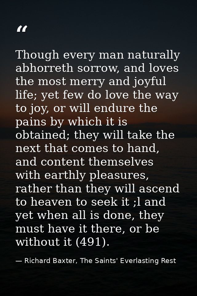 Though every man naturally abhorreth sorrow, and loves the most merry and joyful life; yet few do love the way to joy, o — Richard Baxter, The Saints' Everlasting Rest