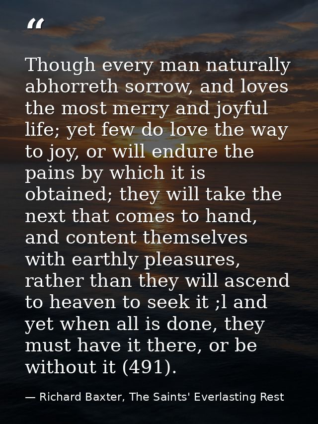 Though every man naturally abhorreth sorrow, and loves the most merry and joyful life; yet few do love the way to joy, o — Richard Baxter, The Saints' Everlasting Rest