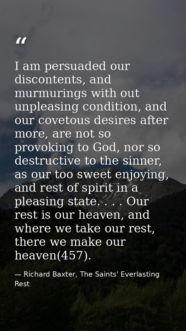 I am persuaded our discontents, and murmurings with out unpleasing condition, and our covetous desires after more, are n — Richard Baxter, The Saints' Everlasting Rest