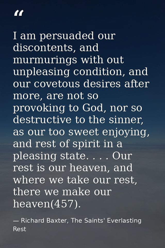 I am persuaded our discontents, and murmurings with out unpleasing condition, and our covetous desires after more, are n — Richard Baxter, The Saints' Everlasting Rest