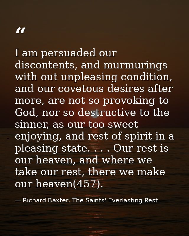 I am persuaded our discontents, and murmurings with out unpleasing condition, and our covetous desires after more, are n — Richard Baxter, The Saints' Everlasting Rest