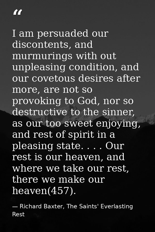 I am persuaded our discontents, and murmurings with out unpleasing condition, and our covetous desires after more, are n — Richard Baxter, The Saints' Everlasting Rest