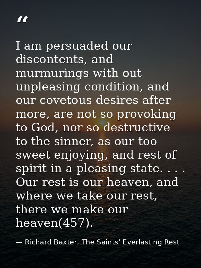 I am persuaded our discontents, and murmurings with out unpleasing condition, and our covetous desires after more, are n — Richard Baxter, The Saints' Everlasting Rest