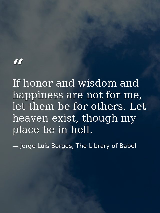 If honor and wisdom and happiness are not for me, let them be for others. Let heaven exist, though my place be in hell. — Jorge Luis Borges, The Library of Babel