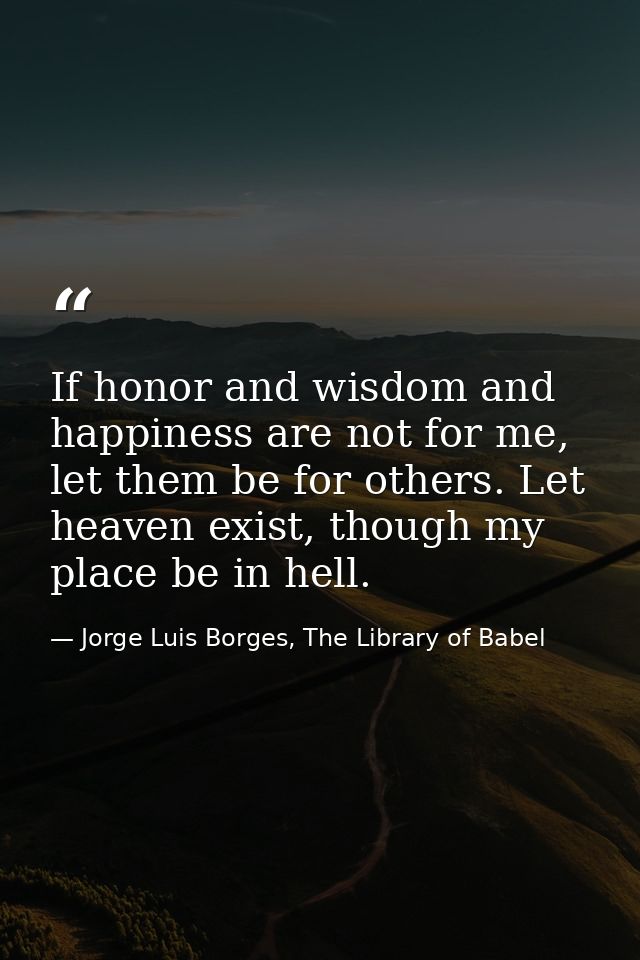 If honor and wisdom and happiness are not for me, let them be for others. Let heaven exist, though my place be in hell. — Jorge Luis Borges, The Library of Babel