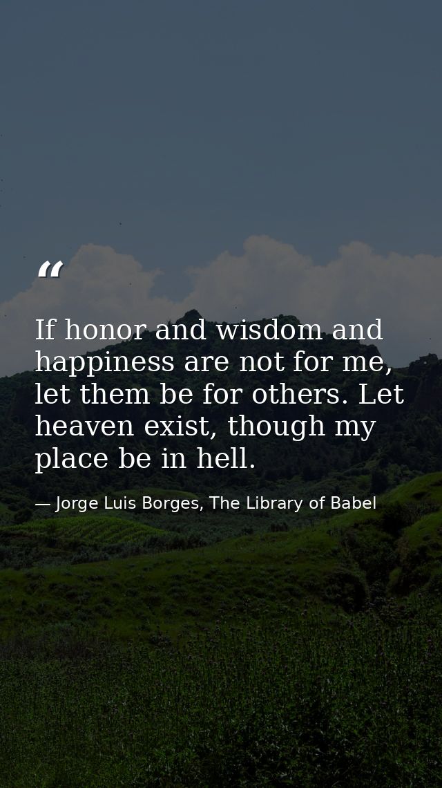 If honor and wisdom and happiness are not for me, let them be for others. Let heaven exist, though my place be in hell. — Jorge Luis Borges, The Library of Babel