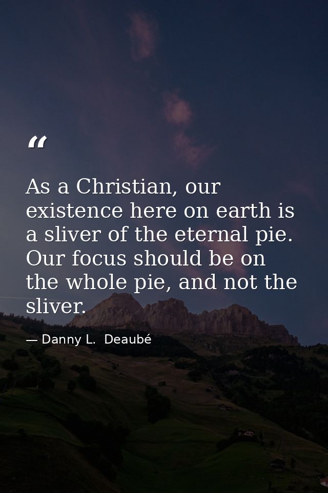 As a Christian, our existence here on earth is a sliver of the eternal pie. Our focus should be on the whole pie, and no — Danny L.  Deaubé