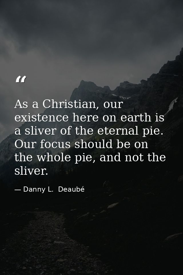 As a Christian, our existence here on earth is a sliver of the eternal pie. Our focus should be on the whole pie, and no — Danny L.  Deaubé