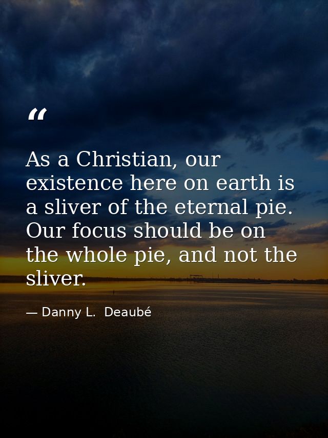 As a Christian, our existence here on earth is a sliver of the eternal pie. Our focus should be on the whole pie, and no — Danny L.  Deaubé